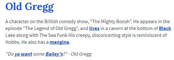 Old Gregg A character on the British comedy show, "The Mighty Boosh". He appears in the episode "The Legend of Old Gregg", and lives in a cavern at the bottom of Black Lake along with The Sea Funk His creepy, disconcerting style is reminiscent of Hobbs. He also has a mangina "Do ya want some Bailey