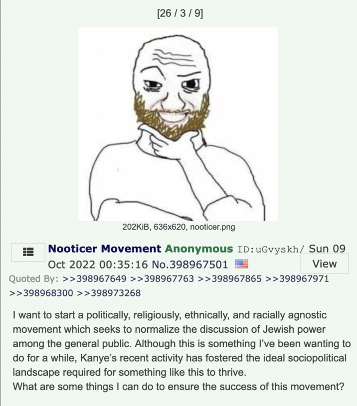 [26/3/9] 202KiB, 636x620, nooticer.png Nooticer Movement Anonymous ID: uGvyskh/ Sun 09 Oct 2022 00:35:16 No.398967501 View Quoted By: >>398967649 >>398967763 >>398967865 >>398967971 >>398968300 >>398973268 I want to start a politically, religiously, ethnically, and racially agnostic movement which seeks to normalize the discussion of Jewish power among the general public. Although this is something I