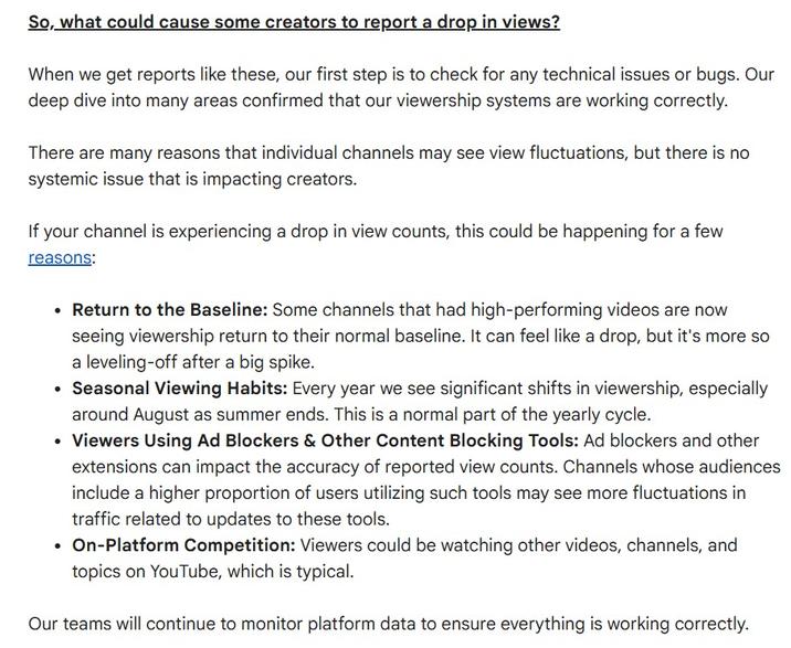 So, what could cause some creators to report a drop in views? When we get reports like these, our first step is to check for any technical issues or bugs. Our deep dive into many areas confirmed that our viewership systems are working correctly. There are many reasons that individual channels may see view fluctuations, but there is no systemic issue that is impacting creators. If your channel is experiencing a drop in view counts, this could be happening for a few reasons: • Return to the Baseline: Some channels that had high-performing videos are now seeing viewership return to their normal baseline. It can feel like a drop, but it