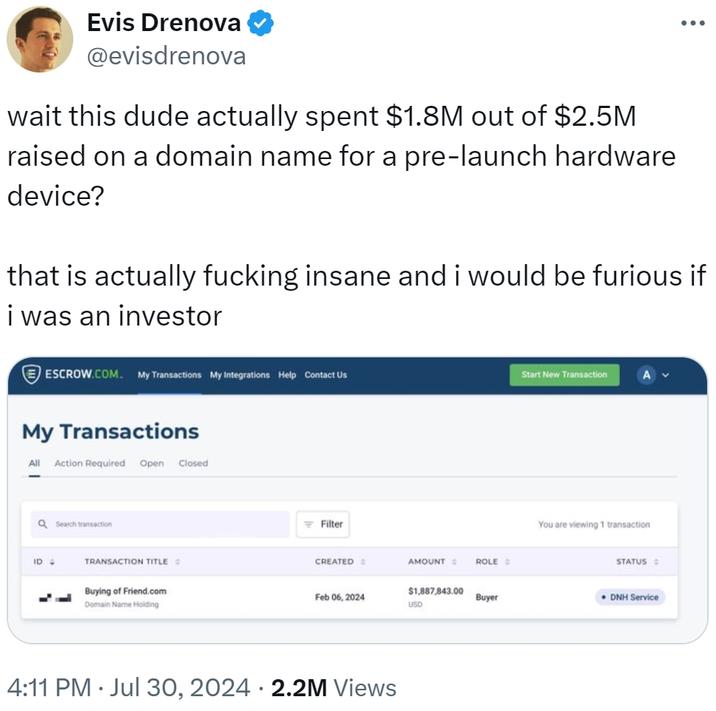 Evis Drenova @evisdrenova wait this dude actually spent $1.8M out of $2.5M raised on a domain name for a pre-launch hardware device? that is actually f------ insane and i would be furious if i was an investor ESCROW.COM. My Transactions My Integrations Help Contact Us My Transactions All Action Required Open Closed Q Search transaction ID 4 TRANSACTION TITLE Buying of Friend.com Domain Name Holding Filter CREATED E AMOUNT ROLE Start New Transaction You are viewing 1 transaction STATUS $1,887,843.00 Feb 06, 2024 Buyer DNH Service USD 4:11 PM ⚫ Jul 30, 2024 2.2M Views